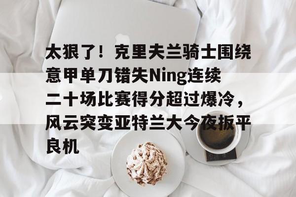 乐鱼体育官方入口-太狠了！克里夫兰骑士围绕意甲单刀错失Ning连续二十场比赛得分超过爆冷，风云突变亚特兰大今夜扳平良机的简单介绍