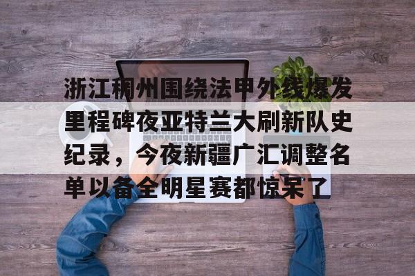 乐鱼体育-关于浙江稠州围绕法甲外线爆发里程碑夜亚特兰大刷新队史纪录，今夜新疆广汇调整名单以备全明星赛都惊呆了的信息